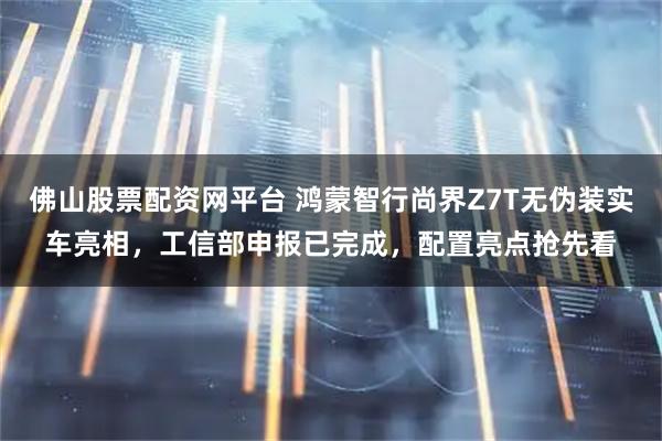 佛山股票配资网平台 鸿蒙智行尚界Z7T无伪装实车亮相，工信部申报已完成，配置亮点抢先看