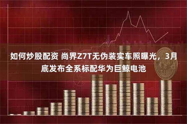 如何炒股配资 尚界Z7T无伪装实车照曝光，3月底发布全系标配华为巨鲸电池