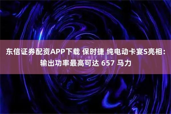 东信证券配资APP下载 保时捷 纯电动卡宴S亮相：输出功率最高可达 657 马力