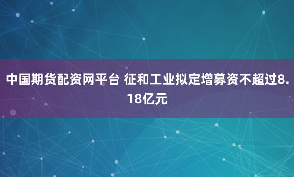 中国期货配资网平台 征和工业拟定增募资不超过8.18亿元