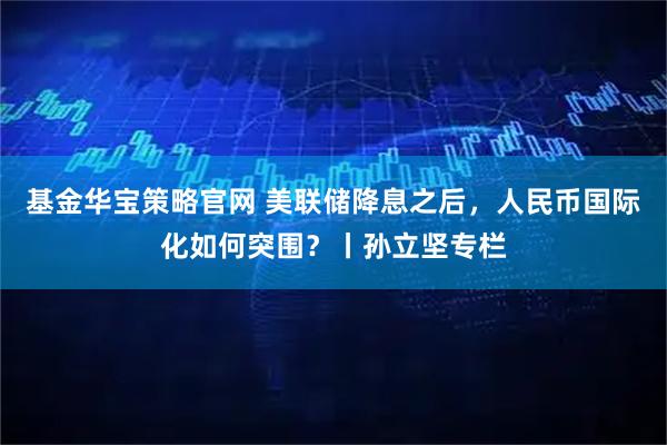 基金华宝策略官网 美联储降息之后，人民币国际化如何突围？丨孙立坚专栏