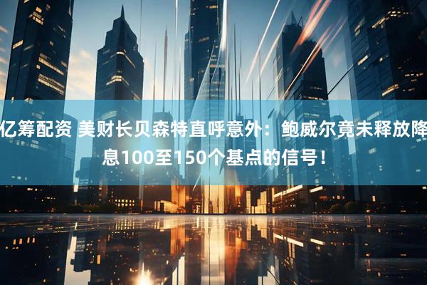 亿筹配资 美财长贝森特直呼意外：鲍威尔竟未释放降息100至150个基点的信号！