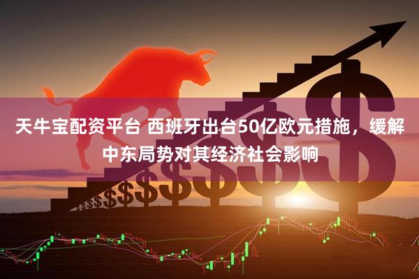天牛宝配资平台 西班牙出台50亿欧元措施，缓解中东局势对其经济社会影响