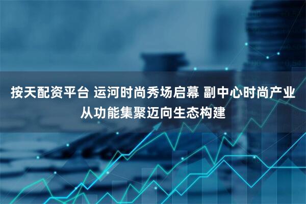 按天配资平台 运河时尚秀场启幕 副中心时尚产业从功能集聚迈向生态构建
