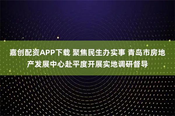 嘉创配资APP下载 聚焦民生办实事 青岛市房地产发展中心赴平度开展实地调研督导