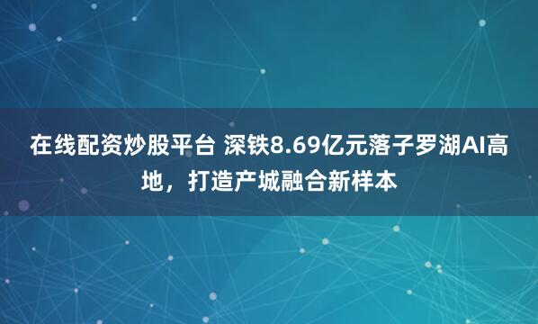 在线配资炒股平台 深铁8.69亿元落子罗湖AI高地，打造产城融合新样本