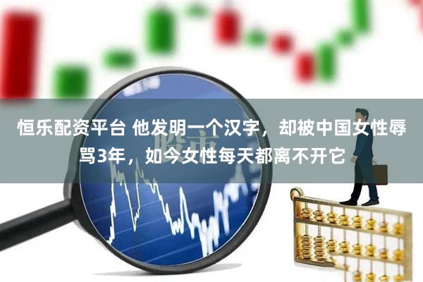 恒乐配资平台 他发明一个汉字，却被中国女性辱骂3年，如今女性每天都离不开它