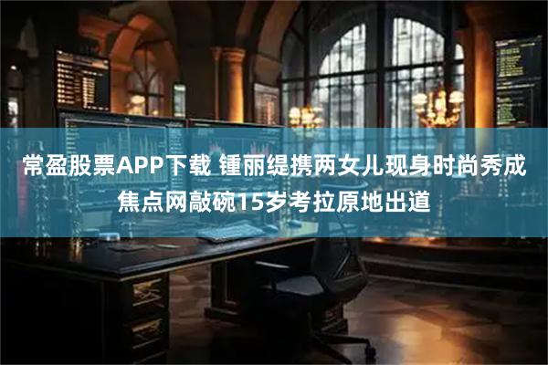 常盈股票APP下载 锺丽缇携两女儿现身时尚秀成焦点网敲碗15岁考拉原地出道