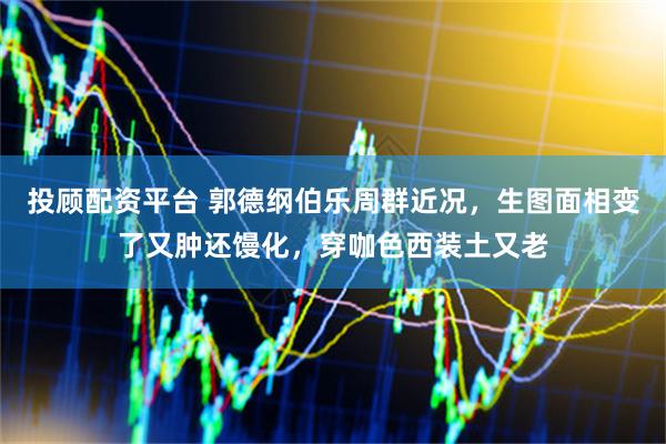 投顾配资平台 郭德纲伯乐周群近况，生图面相变了又肿还馒化，穿咖色西装土又老