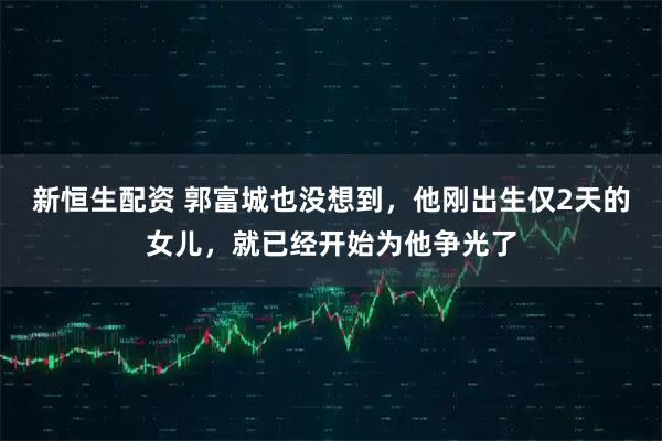 新恒生配资 郭富城也没想到，他刚出生仅2天的女儿，就已经开始为他争光了