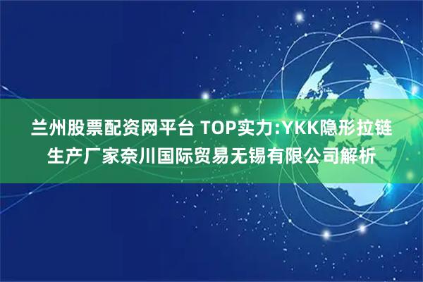 兰州股票配资网平台 TOP实力:YKK隐形拉链生产厂家奈川国际贸易无锡有限公司解析