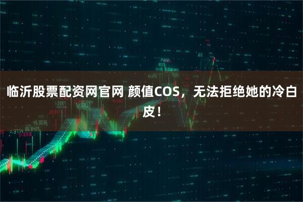 临沂股票配资网官网 颜值COS，无法拒绝她的冷白皮！