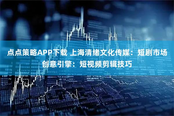 点点策略APP下载 上海清绪文化传媒：短剧市场创意引擎：短视频剪辑技巧