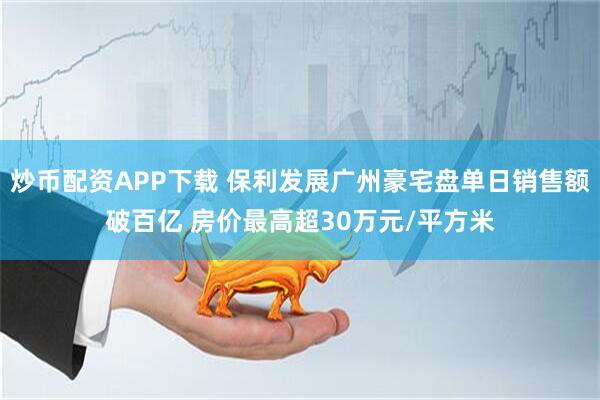 炒币配资APP下载 保利发展广州豪宅盘单日销售额破百亿 房价最高超30万元/平方米
