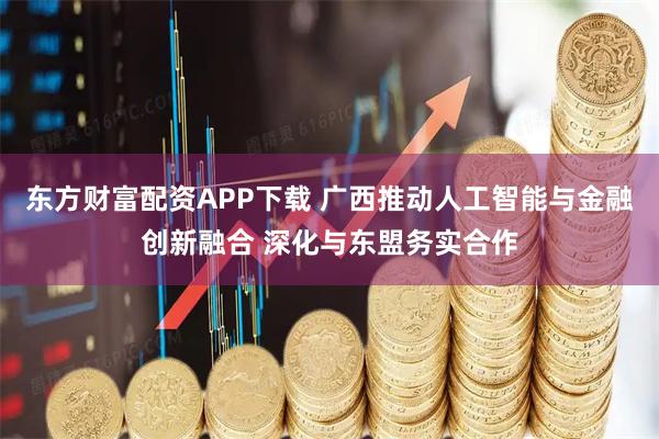 东方财富配资APP下载 广西推动人工智能与金融创新融合 深化与东盟务实合作