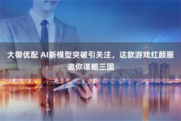 大御优配 AI新模型突破引关注，这款游戏红颜服邀你谋略三国