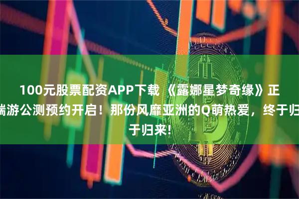 100元股票配资APP下载 《露娜星梦奇缘》正版端游公测预约开启！那份风靡亚洲的Q萌热爱，终于归来!