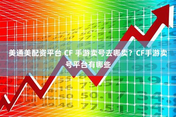美通美配资平台 CF 手游卖号去哪卖？CF手游卖号平台有哪些