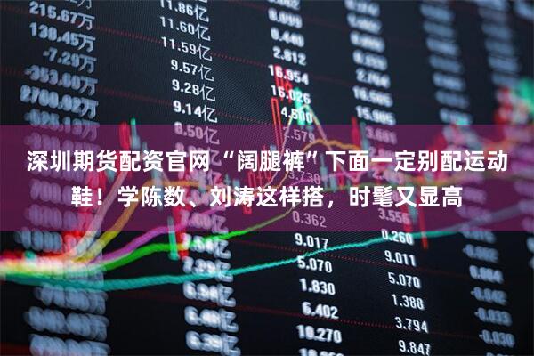 深圳期货配资官网 “阔腿裤”下面一定别配运动鞋！学陈数、刘涛这样搭，时髦又显高