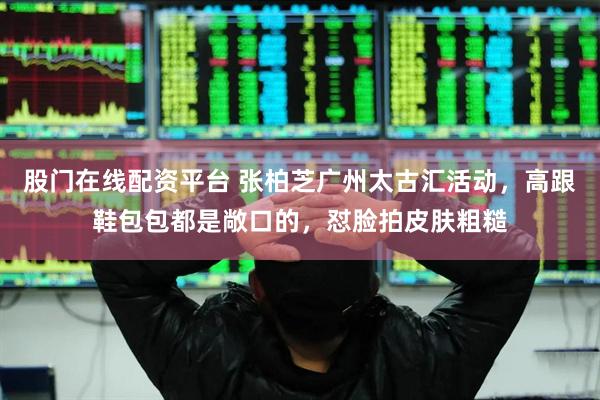 股门在线配资平台 张柏芝广州太古汇活动，高跟鞋包包都是敞口的，怼脸拍皮肤粗糙