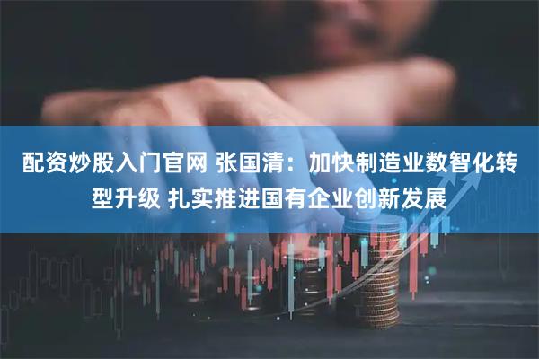 配资炒股入门官网 张国清：加快制造业数智化转型升级 扎实推进国有企业创新发展