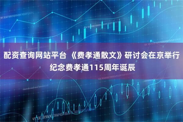 配资查询网站平台 《费孝通散文》研讨会在京举行 纪念费孝通115周年诞辰