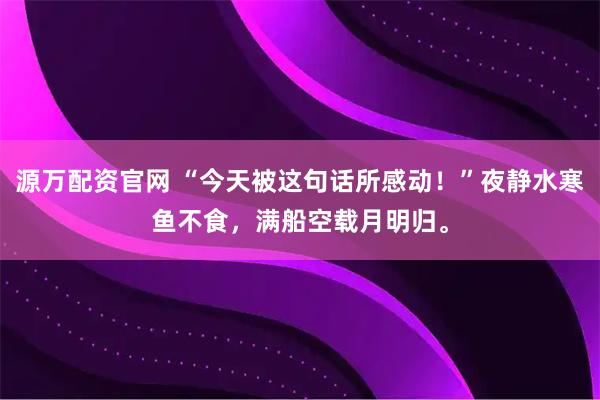 源万配资官网 “今天被这句话所感动！”夜静水寒鱼不食，满船空载月明归。