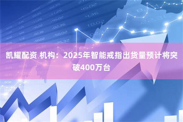 凯耀配资 机构：2025年智能戒指出货量预计将突破400万台