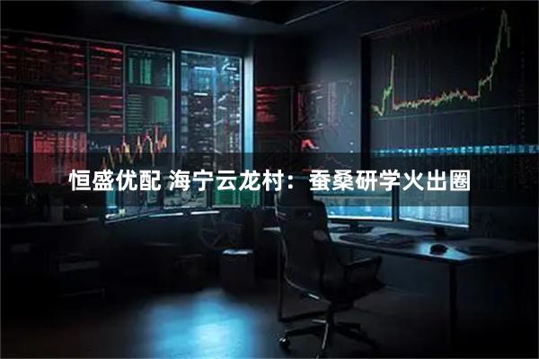 恒盛优配 海宁云龙村：蚕桑研学火出圈