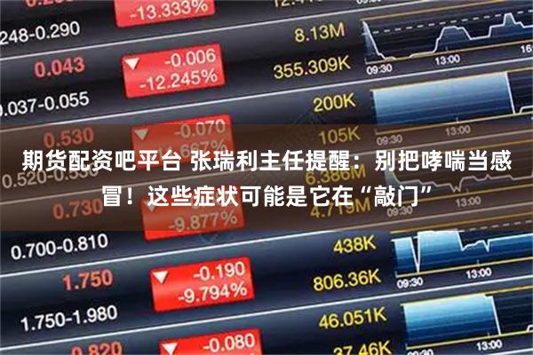 期货配资吧平台 张瑞利主任提醒：别把哮喘当感冒！这些症状可能是它在“敲门”