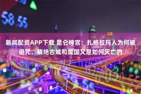 新闻配资APP下载 昆仑神宫：扎格拉玛人为何被诅咒，精绝古城和魔国又是如何灭亡的