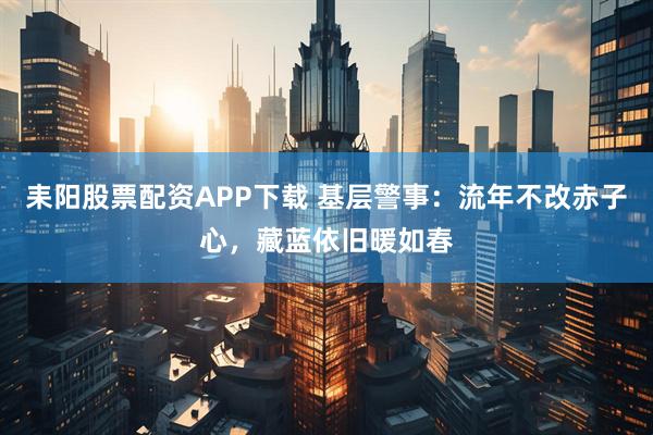 耒阳股票配资APP下载 基层警事：流年不改赤子心，藏蓝依旧暖如春