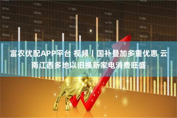 富农优配APP平台 视频丨国补叠加多重优惠 云南江西多地以旧换新家电消费旺盛