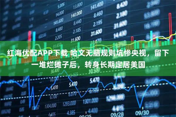 红海优配APP下载 哈文无脑规则坑惨央视，留下一堆烂摊子后，转身长期定居美国
