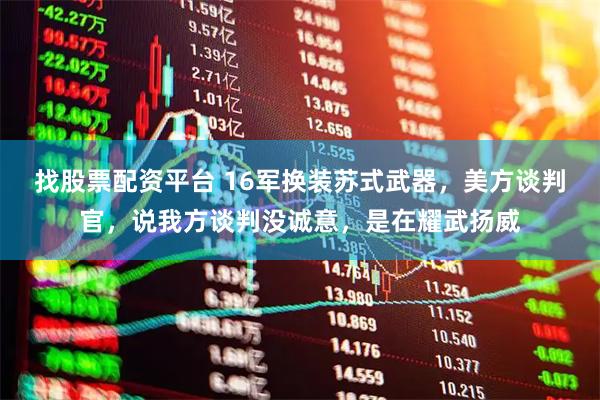 找股票配资平台 16军换装苏式武器，美方谈判官，说我方谈判没诚意，是在耀武扬威