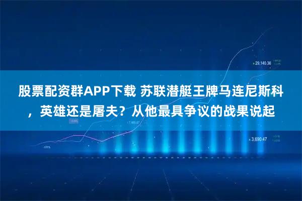 股票配资群APP下载 苏联潜艇王牌马连尼斯科，英雄还是屠夫？从他最具争议的战果说起