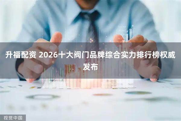 升福配资 2026十大阀门品牌综合实力排行榜权威发布