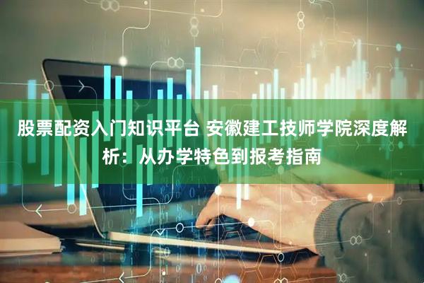 股票配资入门知识平台 安徽建工技师学院深度解析：从办学特色到报考指南