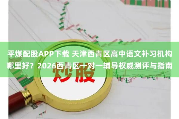 平煤配股APP下载 天津西青区高中语文补习机构哪里好？2026西青区一对一辅导权威测评与指南