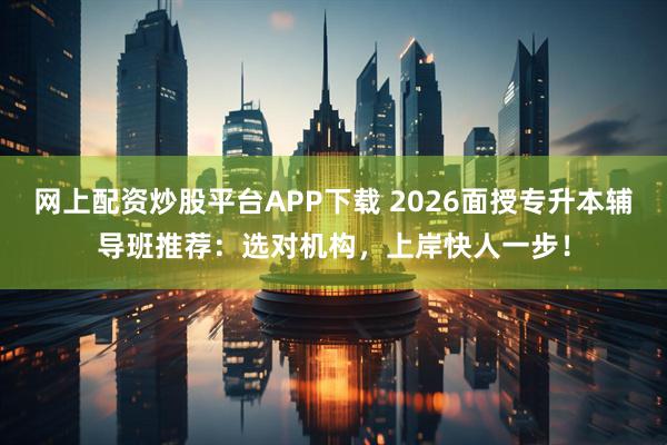 网上配资炒股平台APP下载 2026面授专升本辅导班推荐：选对机构，上岸快人一步！