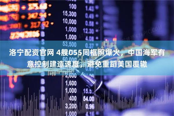 洛宁配资官网 4艘055同框照爆火，中国海军有意控制建造速度，避免重蹈美国覆辙