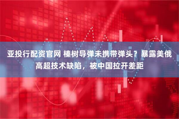 亚投行配资官网 榛树导弹未携带弹头？暴露美俄高超技术缺陷，被中国拉开差距