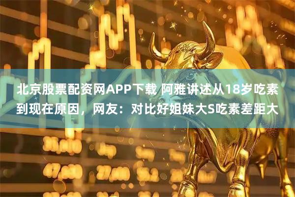 北京股票配资网APP下载 阿雅讲述从18岁吃素到现在原因，网友：对比好姐妹大S吃素差距大