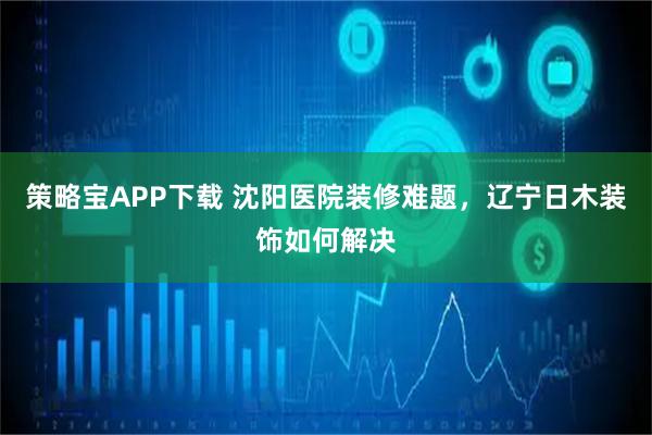 策略宝APP下载 沈阳医院装修难题，辽宁日木装饰如何解决