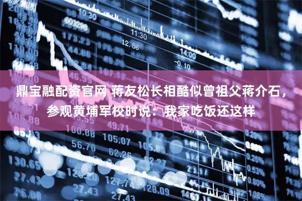 鼎宝融配资官网 蒋友松长相酷似曾祖父蒋介石，参观黄埔军校时说：我家吃饭还这样
