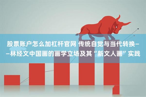 股票账户怎么加杠杆官网 传统自觉与当代转换——林经文中国画的画学立场及其“新文人画”实践