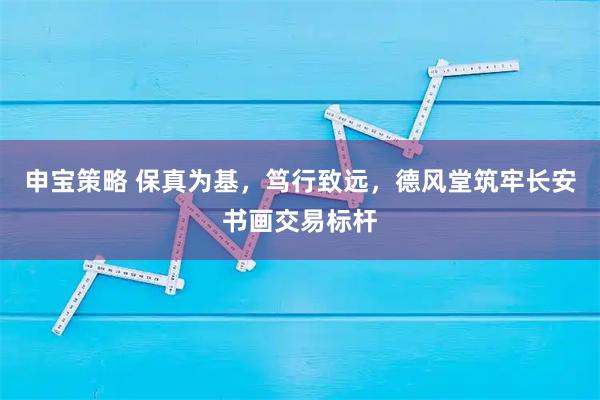 申宝策略 保真为基，笃行致远，德风堂筑牢长安书画交易标杆