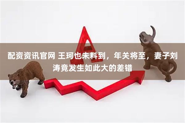 配资资讯官网 王珂也未料到，年关将至，妻子刘涛竟发生如此大的差错