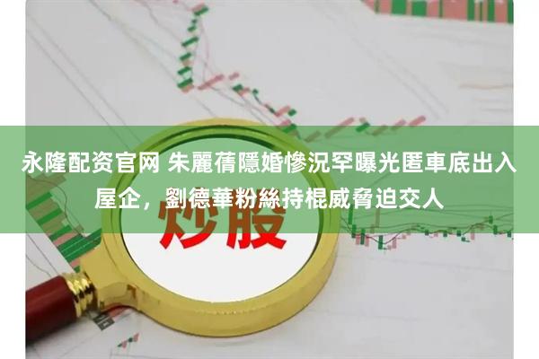 永隆配资官网 朱麗蒨隱婚慘況罕曝光匿車底出入屋企，劉德華粉絲持棍威脅迫交人