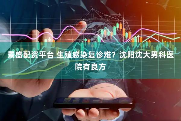 景盛配资平台 生殖感染复诊难？沈阳沈大男科医院有良方